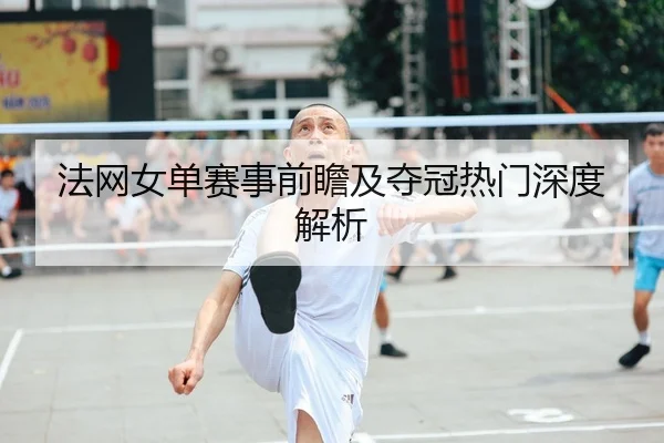 法网女单赛事前瞻及夺冠热门深度解析